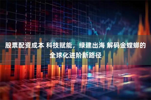 股票配资成本 科技赋能，绿建出海 解码金螳螂的全球化进阶新路径