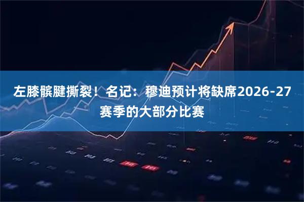 左膝髌腱撕裂！名记：穆迪预计将缺席2026-27赛季的大部分比赛