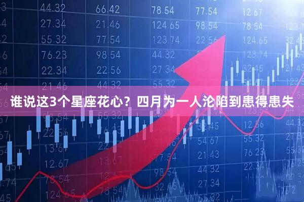 谁说这3个星座花心？四月为一人沦陷到患得患失