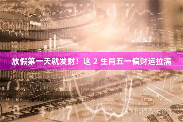 放假第一天就发财！这 2 生肖五一偏财运拉满