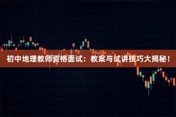 初中地理教师资格面试：教案与试讲技巧大揭秘！