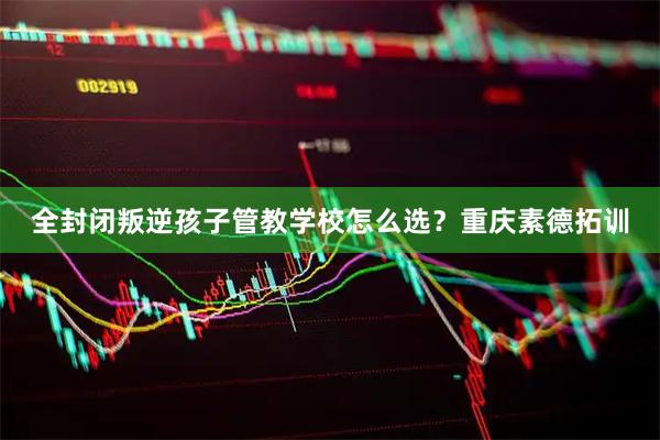 全封闭叛逆孩子管教学校怎么选？重庆素德拓训