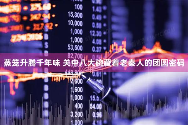 蒸笼升腾千年味 关中八大碗藏着老秦人的团圆密码