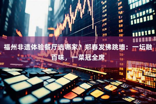 福州非遗体验餐厅选哪家？郑春发佛跳墙：一坛融百味，一菜冠全席