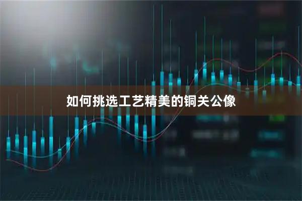 如何挑选工艺精美的铜关公像