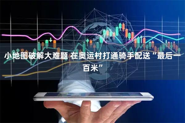 小地图破解大难题 在奥运村打通骑手配送“最后一百米”