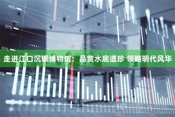 走进江口沉银博物馆：品赏水底遗珍 领略明代风华