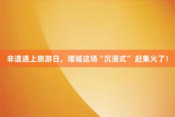 非遗遇上旅游日，增城这场“沉浸式” 赶集火了！