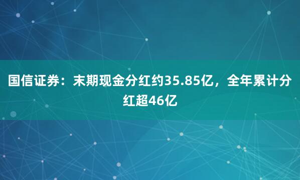 国信证券：末期现金分红约35.85亿，全年累计分红超46亿
