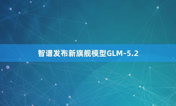 智谱发布新旗舰模型GLM-5.2
