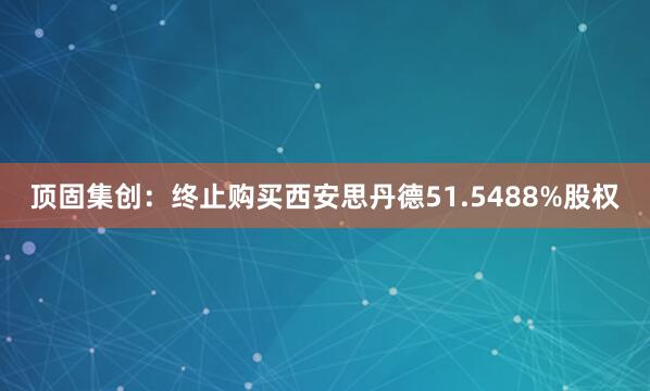 顶固集创：终止购买西安思丹德51.5488%股权