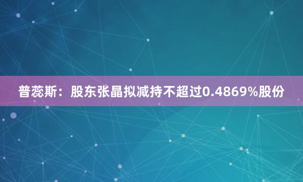 普蕊斯：股东张晶拟减持不超过0.4869%股份