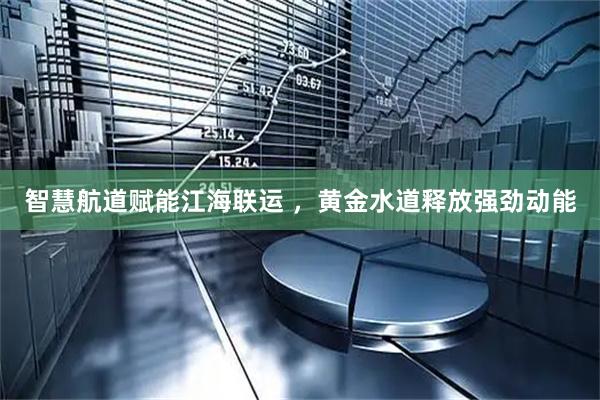 智慧航道赋能江海联运 ，黄金水道释放强劲动能