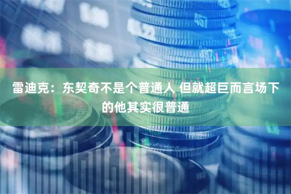 雷迪克：东契奇不是个普通人 但就超巨而言场下的他其实很普通